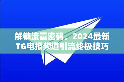 解锁流量密码，2024最新TG电报频道引流终极技巧与实战指南