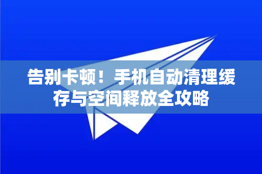 告别卡顿！手机自动清理缓存与空间释放全攻略