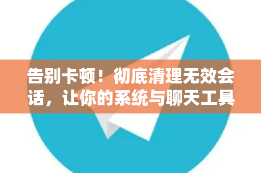告别卡顿！彻底清理无效会话，让你的系统与聊天工具速度飙升-第1张图片-TG官方版-支持端对端加密、云端同步和多设备登录