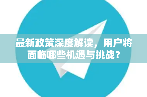 最新政策深度解读，用户将面临哪些机遇与挑战？-第1张图片-TG官方版-支持端对端加密、云端同步和多设备登录