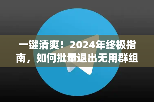 一键清爽！2024年终极指南，如何批量退出无用群组，高效管理你的社交与通讯App