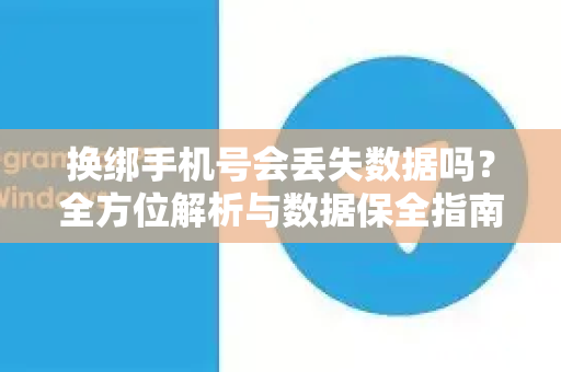 换绑手机号会丢失数据吗？全方位解析与数据保全指南-第1张图片-TG官方版-支持端对端加密、云端同步和多设备登录