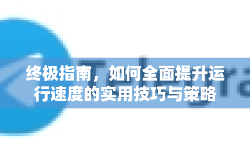 终极指南，如何全面提升运行速度的实用技巧与策略-第1张图片-TG官方版-支持端对端加密、云端同步和多设备登录
