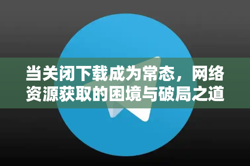 当关闭下载成为常态,网络资源获取的困境与破局之道-第1张图片-TG官方版-支持端对端加密、云端同步和多设备登录 当关闭下载成为常态,网络资源获取的困境与破局之道-第1张图片-TG官方版-支持端对端加密、云端同步和多设备登录
