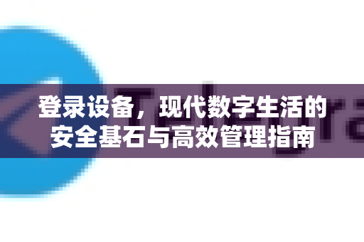 登录设备，现代数字生活的安全基石与高效管理指南-第1张图片-TG官方版-支持端对端加密、云端同步和多设备登录
