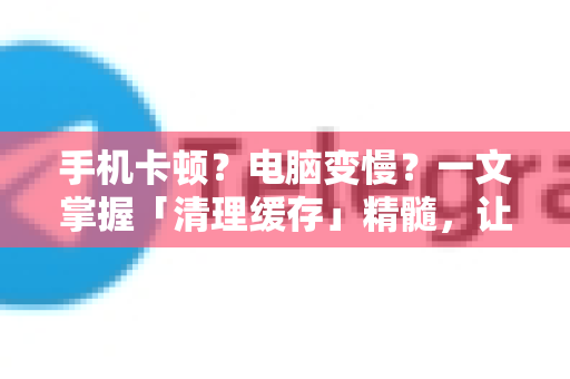 手机卡顿？电脑变慢？一文掌握「清理缓存」精髓，让你的设备重获新生！-第1张图片-TG官方版-支持端对端加密、云端同步和多设备登录
